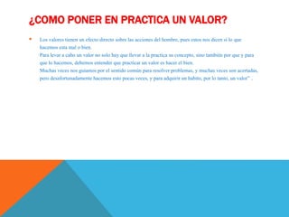 ¿COMO PONER EN PRACTICA UN VALOR?
 Los valores tienen un efecto directo sobre las acciones del hombre, pues estos nos dicen si lo que
hacemos esta mal o bien.
Para levar a cabo un valor no solo hay que llevar a la practica su concepto, sino también por que y para
que lo hacemos, debemos entender que practicar un valor es hacer el bien.
Muchas veces nos guiamos por el sentido común para resolver problemas, y muchas veces son acertadas,
pero desafortunadamente hacemos esto pocas veces, y para adquirir un habito, por lo tanto, un valor” .
 