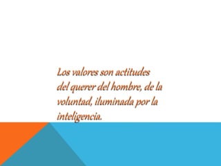 Los valores son actitudes
del querer del hombre, de la
voluntad, iluminada por la
inteligencia.
 