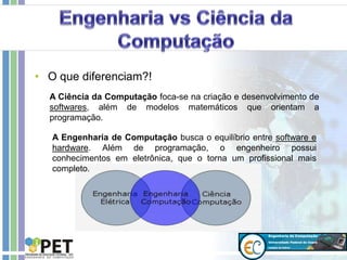 • O que diferenciam?!
A Ciência da Computação foca-se na criação e desenvolvimento de
softwares, além de modelos matemáticos que orientam a
programação.
A Engenharia de Computação busca o equilíbrio entre software e
hardware. Além de programação, o engenheiro possui
conhecimentos em eletrônica, que o torna um profissional mais
completo.
 