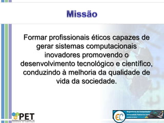 Formar profissionais éticos capazes de
gerar sistemas computacionais
inovadores promovendo o
desenvolvimento tecnológico e científico,
conduzindo à melhoria da qualidade de
vida da sociedade.
 