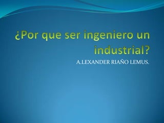 ¿Por que ser ingeniero un industrial? A.LEXANDER RIAÑO LEMUS. 