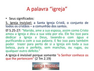 A palavra “igreja”
• Seus significados:
5. Igreja Invisível: a Santa Igreja Cristã, o conjunto de
todos os cristãos – a comunhão dos santos.
Ef 5.25-27: “Marido, ame a sua esposa, assim como Cristo
amou a Igreja e deu a sua vida por ela. Ele fez isso para
dedicar a Igreja a Deus, lavando-a com água e
purificando-a com a sua palavra. E fez isso para também
poder trazer para perto de si a Igreja em toda a sua
beleza, pura e perfeita, sem manchas, ou rugas, ou
qualquer outro defeito.”
A Igreja é invisível porque somente “o Senhor conhece os
que lhe pertencem” (2 Tm 2.19)
 