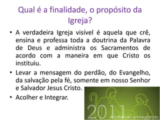 Qual é a finalidade, o propósito da
                 Igreja?
• A verdadeira Igreja visível é aquela que crê,
  ensina e professa toda a doutrina da Palavra
  de Deus e administra os Sacramentos de
  acordo com a maneira em que Cristo os
  instituiu.
• Levar a mensagem do perdão, do Evangelho,
  da salvação pela fé, somente em nosso Senhor
  e Salvador Jesus Cristo.
• Acolher e Integrar.
 