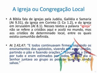 A Igreja ou Congregação Local
• A Bíblia fala de igrejas pela Judéia, Galiléia e Samaria
  (At 9.31), da igreja em Corinto (1 Co 1.2), e da igreja
  em Jerusalém (At 8.1). Nesses textos a palavra “igreja”
  não se refere a cristãos aqui e acolá no mundo, mas
  aos cristãos de determinado local, entre os quais
  existia comunhão definida.

• At 2.42,47: “E todos continuavam firmes, seguindo os
  ensinamentos dos apóstolos, vivendo em amor cristão,
  partindo o pão e fazendo orações.” “Louvavam a Deus
  por tudo e eram estimados por todos. E cada dia o
  Senhor juntava ao grupo as pessoas que iam sendo
  salvas.”
 