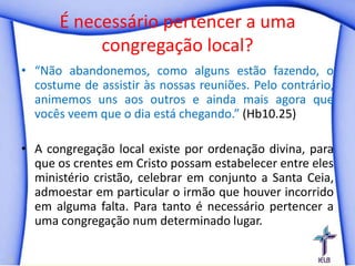 É necessário pertencer a uma
           congregação local?
• “Não abandonemos, como alguns estão fazendo, o
  costume de assistir às nossas reuniões. Pelo contrário,
  animemos uns aos outros e ainda mais agora que
  vocês veem que o dia está chegando.” (Hb10.25)

• A congregação local existe por ordenação divina, para
  que os crentes em Cristo possam estabelecer entre eles
  ministério cristão, celebrar em conjunto a Santa Ceia,
  admoestar em particular o irmão que houver incorrido
  em alguma falta. Para tanto é necessário pertencer a
  uma congregação num determinado lugar.
 