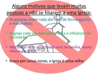Alguns motivos que levam muitas
pessoas a não se filiarem a uma Igreja:
• As pessoas vivem cada dia mais de forma egoísta
  e materialista;

• A igreja cada vez mais perde força e influência na
  sociedade;

• Não existe mais autoridade nem na família, muito
  menos na igreja;

• Busca por coisas novas, a igreja é coisa velha;
 