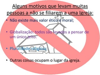 Alguns motivos que levam muitas
pessoas a não se filiarem a uma Igreja:
• Não existe mais valor ético e moral;

• Globalização: todos são levados a pensar de
  um único jeito.

• Pluralidade religiosa;

• Outras coisas ocupam o lugar da igreja.
 