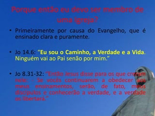 Porque então eu devo ser membro de
            uma Igreja?
• Primeiramente por causa do Evangelho, que é
  ensinado clara e puramente.

• Jo 14.6: “Eu sou o Caminho, a Verdade e a Vida.
  Ninguém vai ao Pai senão por mim.”

• Jo 8.31-32: “Então Jesus disse para os que creram
  nele: - Se vocês continuarem a obedecer aos
  meus ensinamentos, serão, de fato, meus
  discípulos e conhecerão a verdade, e a verdade
  os libertará.”
 