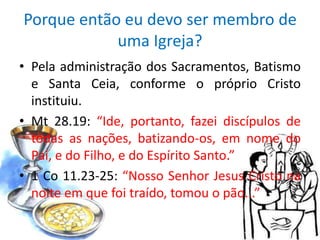 Porque então eu devo ser membro de
            uma Igreja?
• Pela administração dos Sacramentos, Batismo
  e Santa Ceia, conforme o próprio Cristo
  instituiu.
• Mt 28.19: “Ide, portanto, fazei discípulos de
  todas as nações, batizando-os, em nome do
  Pai, e do Filho, e do Espírito Santo.”
• 1 Co 11.23-25: “Nosso Senhor Jesus Cristo na
  noite em que foi traído, tomou o pão...”
 