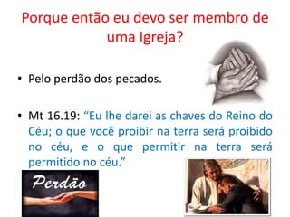 Porque então eu devo ser membro de
            uma Igreja?

• Pelo perdão dos pecados.

• Mt 16.19: “Eu lhe darei as chaves do Reino do
  Céu; o que você proibir na terra será proibido
  no céu, e o que permitir na terra será
  permitido no céu.”
 