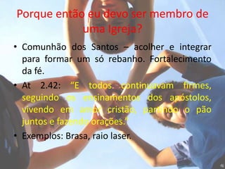 Porque então eu devo ser membro de
            uma Igreja?
• Comunhão dos Santos – acolher e integrar
  para formar um só rebanho. Fortalecimento
  da fé.
• At 2.42: “E todos continuavam firmes,
  seguindo os ensinamentos dos apóstolos,
  vivendo em amor cristão, partindo o pão
  juntos e fazendo orações.”
• Exemplos: Brasa, raio laser.
 