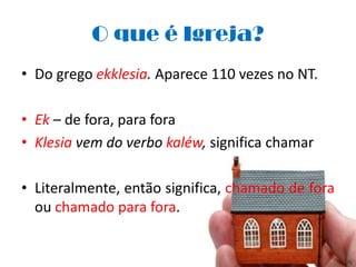 O que é Igreja?
• Do grego ekklesia. Aparece 110 vezes no NT.

• Ek – de fora, para fora
• Klesia vem do verbo kaléw, significa chamar

• Literalmente, então significa, chamado de fora
  ou chamado para fora.
 