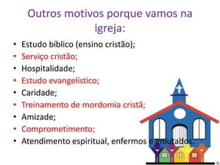 Outros motivos porque vamos na
                 igreja:
•   Estudo bíblico (ensino cristão);
•   Serviço cristão;
•   Hospitalidade;
•   Estudo evangelístico;
•   Caridade;
•   Treinamento de mordomia cristã;
•   Amizade;
•   Comprometimento;
•   Atendimento espiritual, enfermos e enlutados.
 
