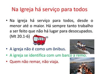 Na Igreja há serviço para todos
• Na igreja há serviço para todos, desde o
  menor até o maior. Há sempre tanto trabalho
  a ser feito que não há lugar para desocupados.
  (Mt 20.1-6)

• A igreja não é como um ônibus.
• A igreja se identifica com um barco a remo.
• Quem não remar, não viaja.
 