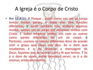 A Igreja é o Corpo de Cristo
• Rm 12.4-11: 4 Porque , assim como em um só corpo
  temos muitas partes, e todas elas têm funções
  diferentes, 5 assim também nós, embora sejamos
  muitos, somos um só corpo por estarmos unidos com
  Cristo. E todos estamos unidos uns com os outros
  como partes diferentes de um só corpo. 6
  Portanto, usemos os nossos diferentes dons de acordo
  com a graça que Deus nos deu. Se o dom que
  recebemos é o de anunciar a mensagem de
  Deus, façamos isso de acordo com a fé que temos. 7 Se
  é o dom de servir, então devemos servir; se é o de
  ensinar, então ensinemos;
 