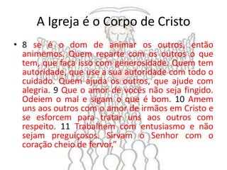 A Igreja é o Corpo de Cristo
• 8 se é o dom de animar os outros, então
  animemos. Quem reparte com os outros o que
  tem, que faça isso com generosidade. Quem tem
  autoridade, que use a sua autoridade com todo o
  cuidado. Quem ajuda os outros, que ajude com
  alegria. 9 Que o amor de vocês não seja fingido.
  Odeiem o mal e sigam o que é bom. 10 Amem
  uns aos outros com o amor de irmãos em Cristo e
  se esforcem para tratar uns aos outros com
  respeito. 11 Trabalhem com entusiasmo e não
  sejam preguiçosos. Sirvam o Senhor com o
  coração cheio de fervor.”
 
