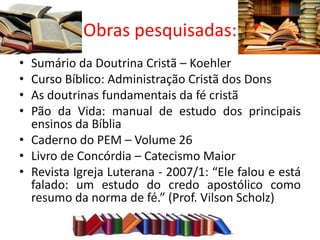 Obras pesquisadas:
• Sumário da Doutrina Cristã – Koehler
• Curso Bíblico: Administração Cristã dos Dons
• As doutrinas fundamentais da fé cristã
• Pão da Vida: manual de estudo dos principais
  ensinos da Bíblia
• Caderno do PEM – Volume 26
• Livro de Concórdia – Catecismo Maior
• Revista Igreja Luterana - 2007/1: “Ele falou e está
  falado: um estudo do credo apostólico como
  resumo da norma de fé.” (Prof. Vilson Scholz)
 