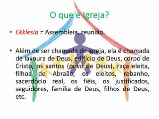 O que é Igreja?
• Ekklesia = Assembleia, reunião.

• Além de ser chamada de igreja, ela é chamada
  de lavoura de Deus, edifício de Deus, corpo de
  Cristo, os santos (povo de Deus), raça eleita,
  filhos de Abraão, os eleitos, rebanho,
  sacerdócio real, os fiéis, os justificados,
  seguidores, família de Deus, filhos de Deus,
  etc.
 