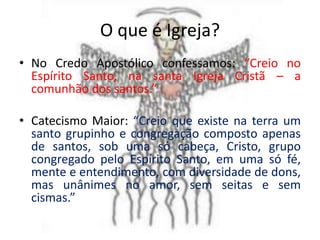 O que é Igreja?
• No Credo Apostólico confessamos: “Creio no
  Espírito Santo, na santa Igreja Cristã – a
  comunhão dos santos.”

• Catecismo Maior: “Creio que existe na terra um
  santo grupinho e congregação composto apenas
  de santos, sob uma só cabeça, Cristo, grupo
  congregado pelo Espírito Santo, em uma só fé,
  mente e entendimento, com diversidade de dons,
  mas unânimes no amor, sem seitas e sem
  cismas.”
 