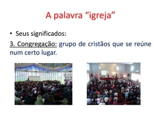 A palavra “igreja”
• Seus significados:
3. Congregação: grupo de cristãos que se reúne
num certo lugar.
 