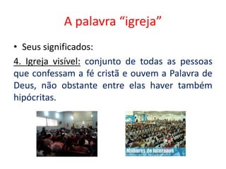A palavra “igreja”
• Seus significados:
4. Igreja visível: conjunto de todas as pessoas
que confessam a fé cristã e ouvem a Palavra de
Deus, não obstante entre elas haver também
hipócritas.
 