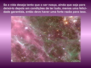 Se a vida deseja tanto que o ser nasça, ainda que seja para deixá-lo depois em condições de ter tudo, menos uma felici-dade garantida, então deve haver uma forte razão para isso.  
