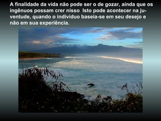 A finalidade da vida não pode ser o de gozar, ainda que os ingênuos possam crer nisso  Isto pode acontecer na ju-ventude, quando o indivíduo baseia-se em seu desejo e não em sua experiência.  