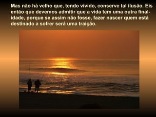 Mas não há velho que, tendo vivido, conserve tal ilusão. Eis então que devemos admitir que a vida tem uma outra final-idade, porque se assim não fosse, fazer nascer quem está destinado a sofrer será uma traição.   