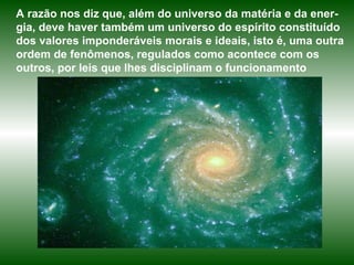 A razão nos diz que, além do universo da matéria e da ener-gia, deve haver também um universo do espírito constituído dos valores imponderáveis morais e ideais, isto é, uma outra ordem de fenômenos, regulados como acontece com os outros, por leis que lhes disciplinam o funcionamento 