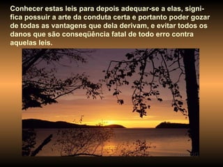 Conhecer estas leis para depois adequar-se a elas, signi-fica possuir a arte da conduta certa e portanto poder gozar de todas as vantagens que dela derivam, e evitar todos os danos que são conseqüência fatal de todo erro contra aquelas leis.  