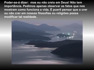 Poder-se-á dizer:  mas eu não creio em Deus! Não tem importância. Pedimos apenas observar as fatos que nos mostram como funciona a vida. É pueril pensar que o crer ou não crer em nossas filosofias ou religiões possa modificar tal realidade.  