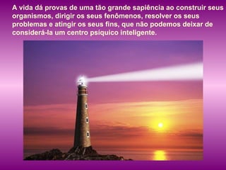 A vida dá provas de uma tão grande sapiência ao construir seus organismos, dirigir os seus fenômenos, resolver os seus problemas e atingir os seus fins, que não podemos deixar de considerá-la um centro psíquico inteligente.  