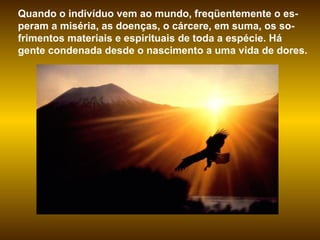 Quando o indivíduo vem ao mundo, freqüentemente o es-peram a miséria, as doenças, o cárcere, em suma, os so-frimentos materiais e espirituais de toda a espécie. Há gente condenada desde o nascimento a uma vida de dores.  