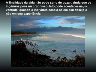 A finalidade da vida não pode ser o de gozar, ainda que os ingênuos possam crer nisso  Isto pode acontecer na ju-ventude, quando o indivíduo baseia-se em seu desejo e não em sua experiência.  