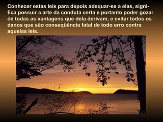 Conhecer estas leis para depois adequar-se a elas, signi-fica possuir a arte da conduta certa e portanto poder gozar de todas as vantagens que dela derivam, e evitar todos os danos que são conseqüência fatal de todo erro contra aquelas leis.  