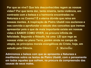 Por que se vive? Que leis desconhecidas regem as nossas vidas? Por que tanta dor, tanta miséria, tanta violência, em contraste com a beleza e a harmonia encontradas na Natureza e no Cosmo? É a eterna dúvida que reina em nossas mentes. A inspiração de Pietro Ubaldi nos esclarece e nos convida a aprofundar o estudo dos conceitos que iremos apresentar pois o que de mais importante existe em nossas vidas é SABER COMO VIVER, na procura infinita da felicidade. Segundo o filósofo, há uma  LEI que rege as nossas vidas no plano Terra, porém ainda no campo da utopia, os princípios morais evangélicos do Cristo, hoje, em estudo pela Ciência.  J. Meirelles Admiremos a beleza com que se apresenta a Natureza e meditemos sobre os textos de Pietro Ubaldi, com o pensamento em todos aqueles que sofrem, na procura da compreensão das causas de seus males.  