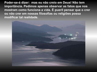 Poder-se-á dizer:  mas eu não creio em Deus! Não tem importância. Pedimos apenas observar as fatos que nos mostram como funciona a vida. É pueril pensar que o crer ou não crer em nossas filosofias ou religiões possa modificar tal realidade.  