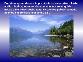Por aí compreende-se a importância do saber viver. Assim, ao fim da vida, seremos ricos se soubermos adquirir novas e melhores qualidades; e seremos pobres se nada fizemos em consonância com a LEI.  