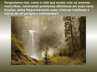 Perguntamo-nos: como a vida que soube criar as maiores maravilhas, resolvendo problemas dificílimos em suas cons-truções, deixa frequentemente suas criaturas indefesas à mercê de mil perigos e sofrimentos?  