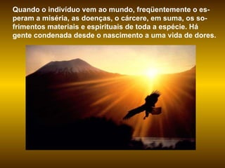 Quando o indivíduo vem ao mundo, freqüentemente o es-peram a miséria, as doenças, o cárcere, em suma, os so-frimentos materiais e espirituais de toda a espécie. Há gente condenada desde o nascimento a uma vida de dores.  