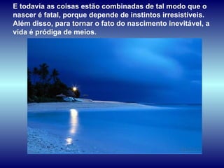 E todavia as coisas estão combinadas de tal modo que o nascer é fatal, porque depende de instintos irresistíveis. Além disso, para tornar o fato do nascimento inevitável, a vida é pródiga de meios.  