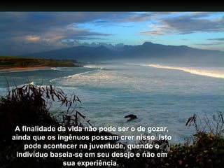 A finalidade da vida não pode ser o de gozar,
ainda que os ingênuos possam crer nisso Isto
    pode acontecer na juventude, quando o
 indivíduo baseia-se em seu desejo e não em
               sua experiência.
 