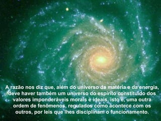 A razão nos diz que, além do universo da matéria e da energia,
 deve haver também um universo do espírito constituído dos
   valores imponderáveis morais e ideais, isto é, uma outra
   ordem de fenômenos, regulados como acontece com os
    outros, por leis que lhes disciplinam o funcionamento.
 