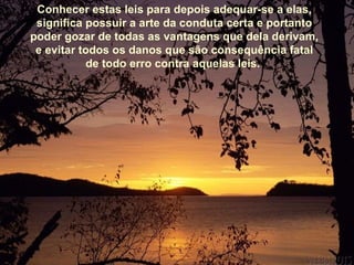 Conhecer estas leis para depois adequar-se a elas,
 significa possuir a arte da conduta certa e portanto
poder gozar de todas as vantagens que dela derivam,
 e evitar todos os danos que são consequência fatal
           de todo erro contra aquelas leis.
 