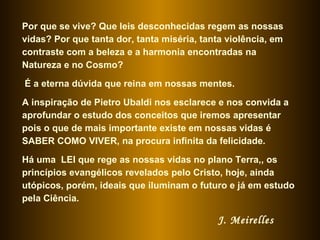 Por que se vive? Que leis desconhecidas regem as nossas
vidas? Por que tanta dor, tanta miséria, tanta violência, em
contraste com a beleza e a harmonia encontradas na
Natureza e no Cosmo?

É a eterna dúvida que reina em nossas mentes.

A inspiração de Pietro Ubaldi nos esclarece e nos convida a
aprofundar o estudo dos conceitos que iremos apresentar
pois o que de mais importante existe em nossas vidas é
SABER COMO VIVER, na procura infinita da felicidade.

Há uma LEI que rege as nossas vidas no plano Terra,, os
princípios evangélicos revelados pelo Cristo, hoje, ainda
utópicos, porém, ideais que iluminam o futuro e já em estudo
pela Ciência.

                                            J. Meirelles
 