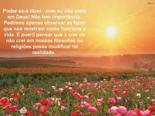 Poder-se-á dizer: mas eu não creio em Deus! Não tem
 importância. Pedimos apenas observar as fatos que nos
Poder-se-á dizer: mas eu não creio
 mostram comotem importância. É pueril pensar que o crer
  em Deus! Não funciona a vida.
Pedimos crer em nossas filosofias ou religiões possa
 ou não apenas observar as fatos
 modificar tal realidade.
que nos mostram como funciona a
vida. É pueril pensar que o crer ou
 não crer em nossas filosofias ou
   religiões possa modificar tal
             realidade.
 