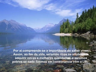 Por aí compreende-se a importância do saber viver.
 Assim, ao fim da vida, seremos ricos se soubermos
  adquirir novas e melhores qualidades; e seremos
pobres se nada fizemos em consonância com a LEI.
 