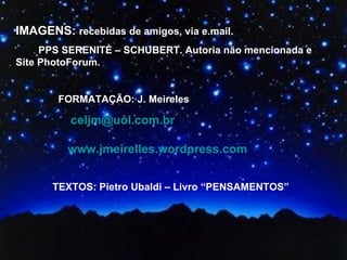 IMAGENS: recebidas de amigos, via e.mail.
     PPS SERENITÈ – SCHUBERT. Autoria não mencionada e
Site PhotoForum.


        FORMATAÇÃO: J. Meireles

          celjm@uol.com.br

         www.jmeirelles.wordpress.com


      TEXTOS: Pietro Ubaldi – Livro “PENSAMENTOS”
 