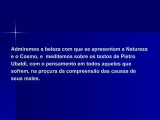 Admiremos a beleza com que se apresentam a Natureza
e o Cosmo, e meditemos sobre os textos de Pietro
Ubaldi, com o pensamento em todos aqueles que
sofrem, na procura da compreensão das causas de
seus males.
 
