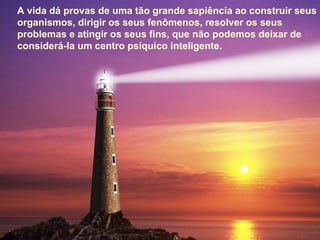A vida dá provas de uma tão grande sapiência ao construir seus
organismos, dirigir os seus fenômenos, resolver os seus
problemas e atingir os seus fins, que não podemos deixar de
considerá-la um centro psíquico inteligente.
 